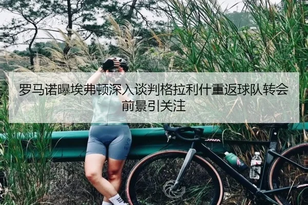 罗马诺曝埃弗顿深入谈判格拉利什重返球队转会前景引关注